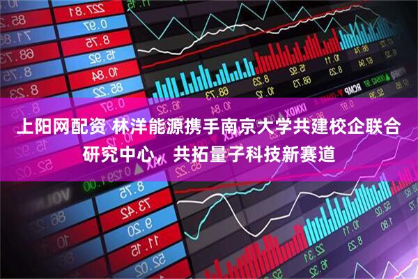 上阳网配资 林洋能源携手南京大学共建校企联合研究中心，共拓量子科技新赛道