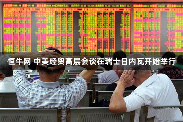 恒牛网 中美经贸高层会谈在瑞士日内瓦开始举行