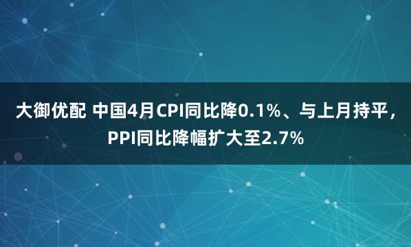 大御优配 中国4月CPI同比降0.1%、与上月持平，PPI同比降幅扩大至2.7%