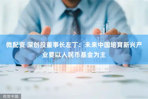 微配资 深创投董事长左丁：未来中国培育新兴产业要以人民币基金为主