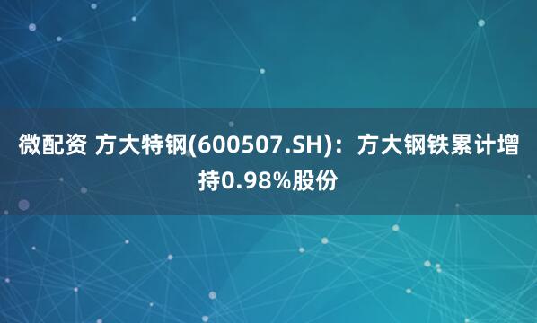 微配资 方大特钢(600507.SH)：方大钢铁累计增持0.98%股份