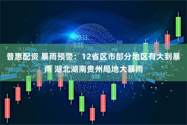 普惠配资 暴雨预警：12省区市部分地区有大到暴雨 湖北湖南贵州局地大暴雨
