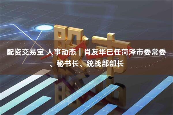 配资交易宝 人事动态｜肖友华已任菏泽市委常委、秘书长、统战部部长