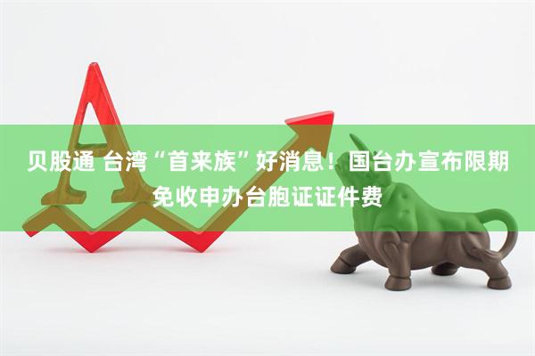 贝股通 台湾“首来族”好消息！国台办宣布限期免收申办台胞证证件费