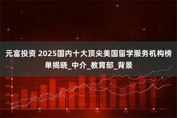 元富投资 2025国内十大顶尖美国留学服务机构榜单揭晓_中介_教育部_背景