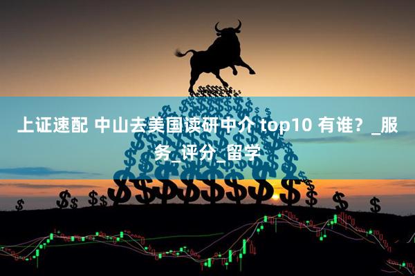 上证速配 中山去美国读研中介 top10 有谁？_服务_评分_留学