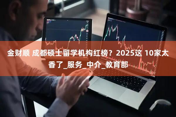 金财顺 成都硕士留学机构红榜？2025这 10家太香了_服务_中介_教育部
