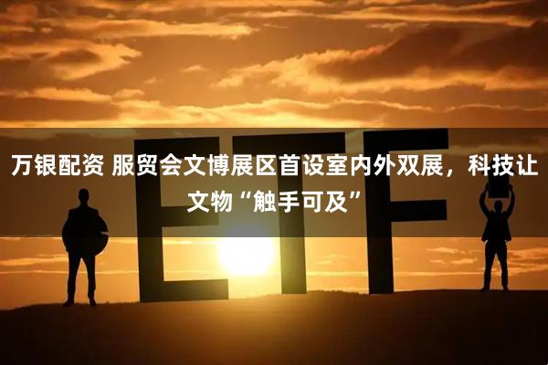 万银配资 服贸会文博展区首设室内外双展，科技让文物“触手可及”