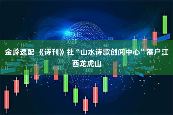 金岭速配 《诗刊》社“山水诗歌创阅中心”落户江西龙虎山