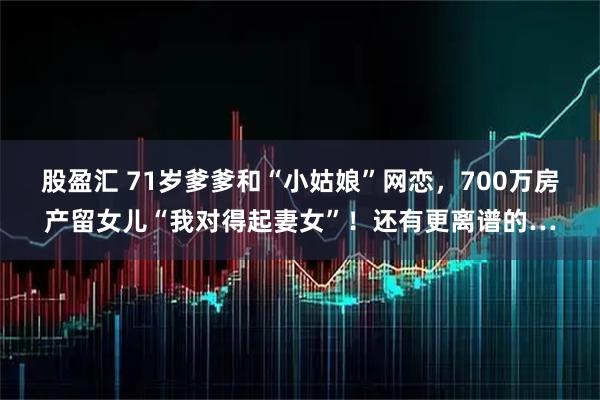 股盈汇 71岁爹爹和“小姑娘”网恋，700万房产留女儿“我对得起妻女”！还有更离谱的…