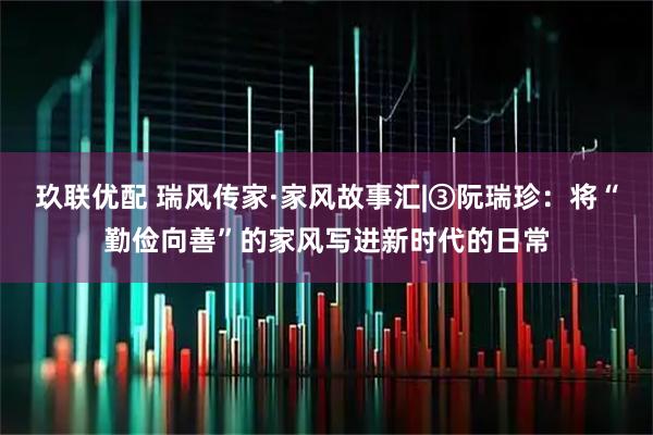 玖联优配 瑞风传家·家风故事汇|③阮瑞珍：将“勤俭向善”的家风写进新时代的日常