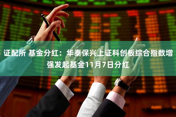 证配所 基金分红：华泰保兴上证科创板综合指数增强发起基金11月7日分红