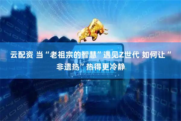 云配资 当“老祖宗的智慧”遇见Z世代 如何让“非遗热”热得更冷静