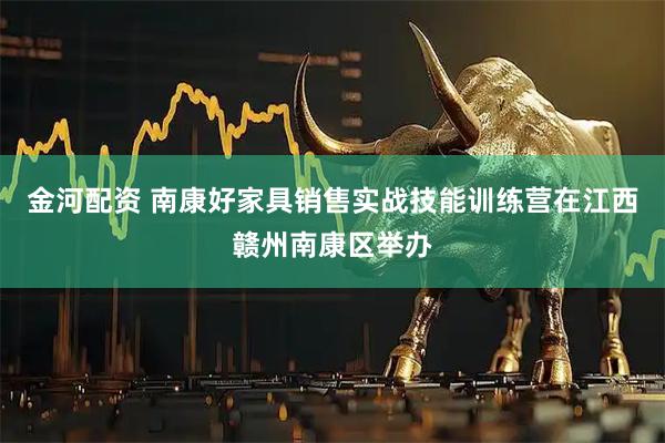 金河配资 南康好家具销售实战技能训练营在江西赣州南康区举办