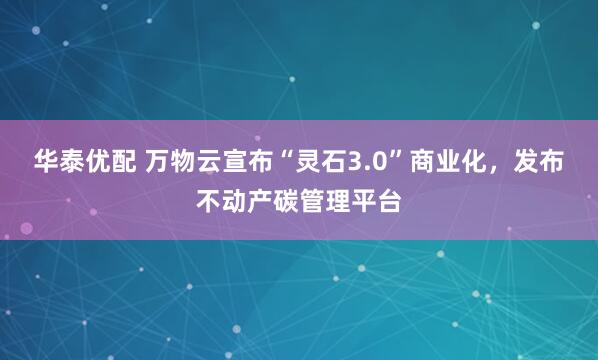 华泰优配 万物云宣布“灵石3.0”商业化，发布不动产碳管理平台