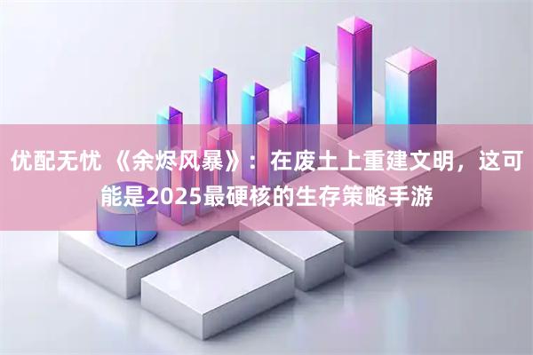 优配无忧 《余烬风暴》：在废土上重建文明，这可能是2025最硬核的生存策略手游