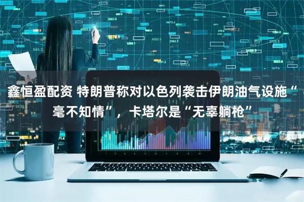 鑫恒盈配资 特朗普称对以色列袭击伊朗油气设施“毫不知情”，卡塔尔是“无辜躺枪”