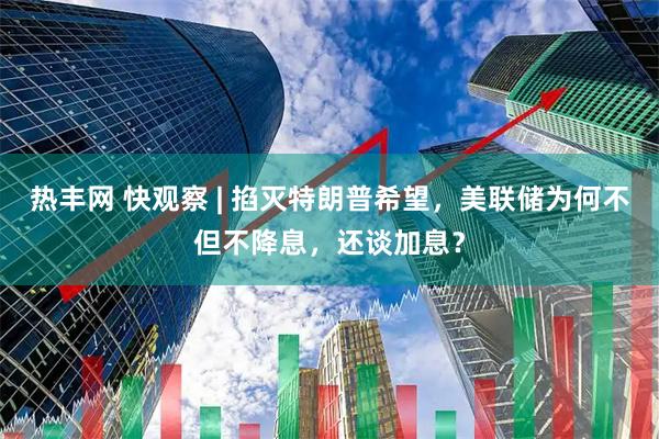 热丰网 快观察 | 掐灭特朗普希望，美联储为何不但不降息，还谈加息？