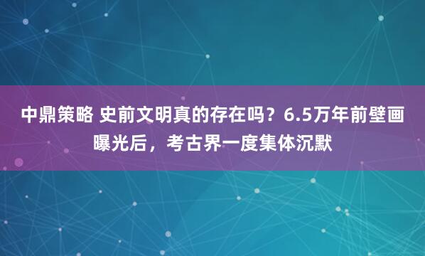 中鼎策略 史前文明真的存在吗？6.5万年前壁画曝光后，考古界一度集体沉默